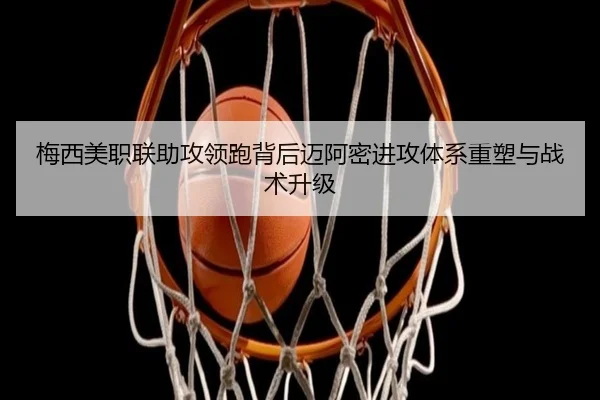 梅西美职联助攻领跑背后迈阿密进攻体系重塑与战术升级