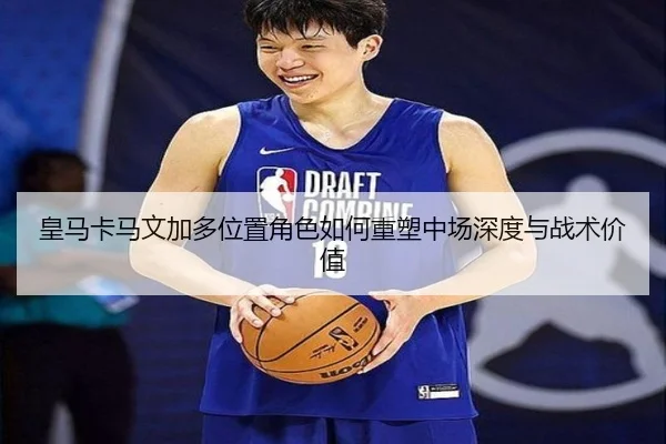皇马卡马文加多位置角色如何重塑中场深度与战术价值
