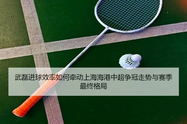 武磊进球效率如何牵动上海海港中超争冠走势与赛季最终格局