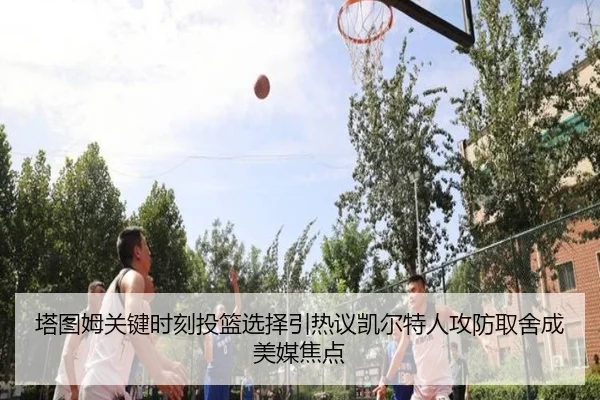 塔图姆关键时刻投篮选择引热议凯尔特人攻防取舍成美媒焦点